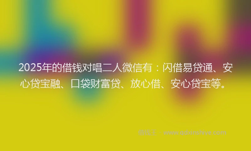2025年的借钱对唱二人微信有：闪借易贷通、安心贷宝融、口袋财富贷、放心借、安心贷宝等。
