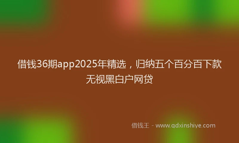 借钱36期app2025年精选，归纳五个百分百下款无视黑白户网贷