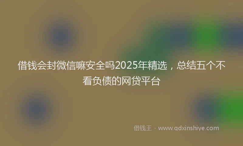 借钱会封微信嘛安全吗2025年精选，总结五个不看负债的网贷平台