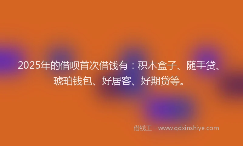 2025年的借呗首次借钱有：积木盒子、随手贷、琥珀钱包、好居客、好期贷等。