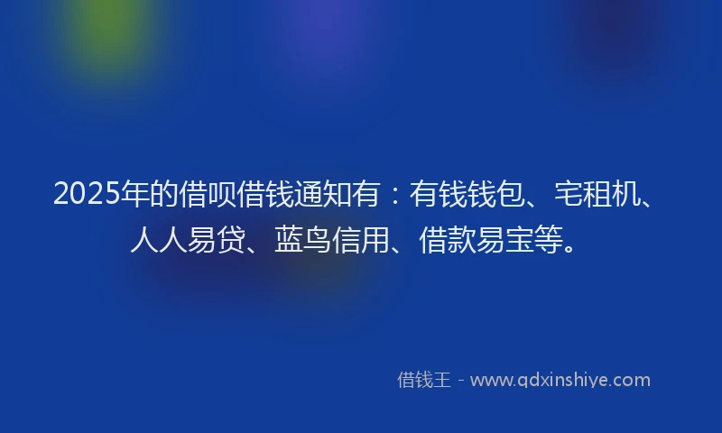 2025年的借呗借钱通知有：有钱钱包、宅租机、人人易贷、蓝鸟信用、借款易宝等。