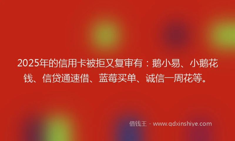 2025年的信用卡被拒又复审有：鹅小易、小鹅花钱、信贷通速借、蓝莓买单、诚信一周花等。