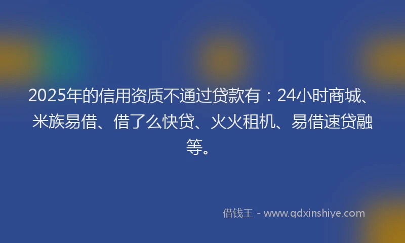 2025年的信用资质不通过贷款有：24小时商城、米族易借、借了么快贷、火火租机、易借速贷融等。