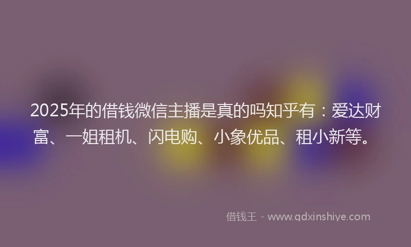 2025年的借钱微信主播是真的吗知乎有：爱达财富、一姐租机、闪电购、小象优品、租小新等。