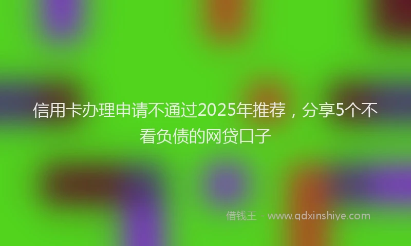 信用卡办理申请不通过2025年推荐，分享5个不看负债的网贷口子