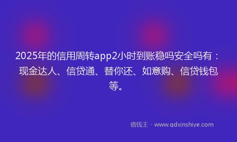 2025年的信用周转app2小时到账稳吗安全吗有：现金达人、信贷通、替你还、如意购、信贷钱包等。
