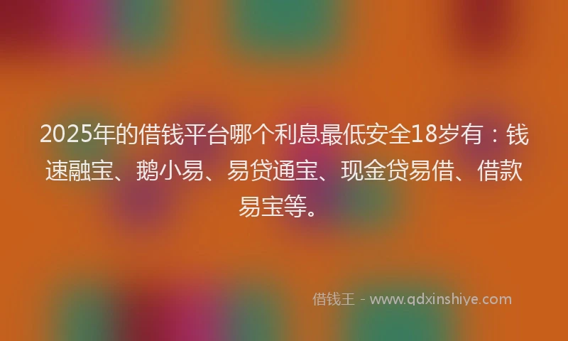 2025年的借钱平台哪个利息最低安全18岁有：钱速融宝、鹅小易、易贷通宝、现金贷易借、借款易宝等。