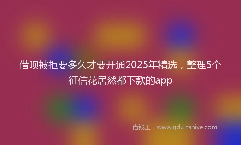 借呗被拒要多久才要开通2025年精选，整理5个征信花居然都下款的app