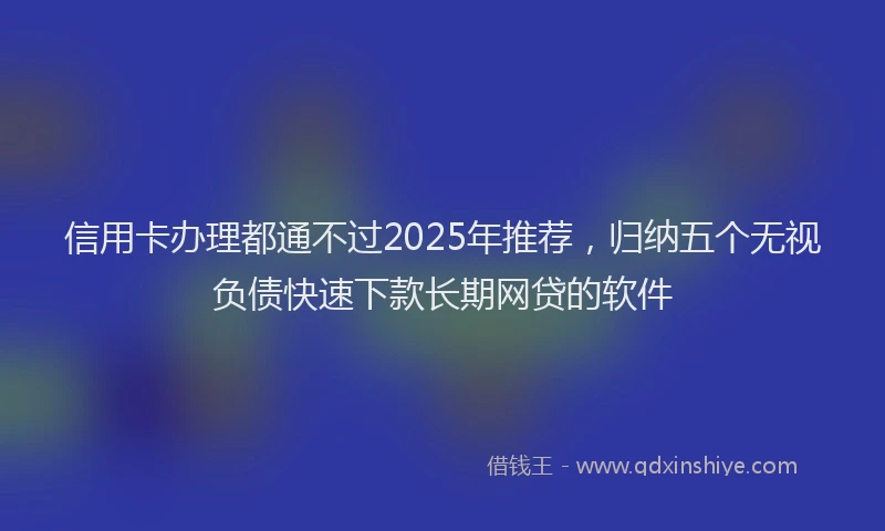 信用卡办理都通不过2025年推荐，归纳五个无视负债快速下款长期网贷的软件