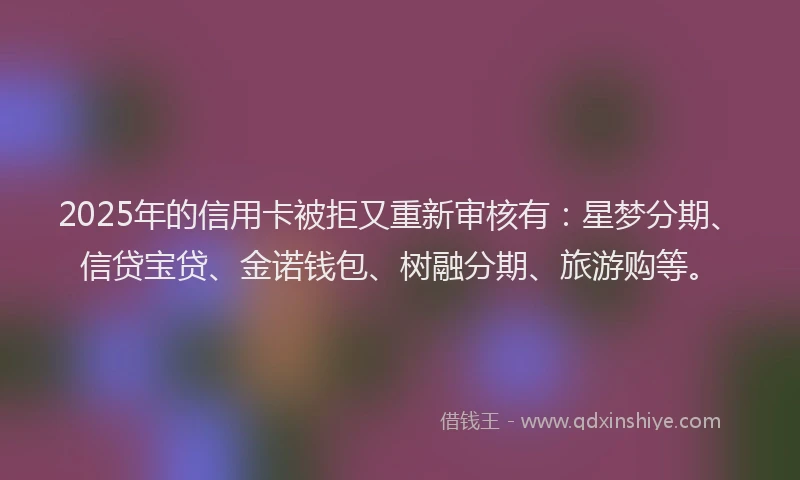 2025年的信用卡被拒又重新审核有：星梦分期、信贷宝贷、金诺钱包、树融分期、旅游购等。