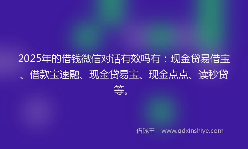 2025年的借钱微信对话有效吗有：现金贷易借宝、借款宝速融、现金贷易宝、现金点点、读秒贷等。