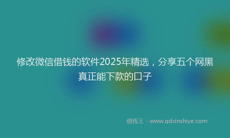 修改微信借钱的软件2025年精选，分享五个网黑真正能下款的口子