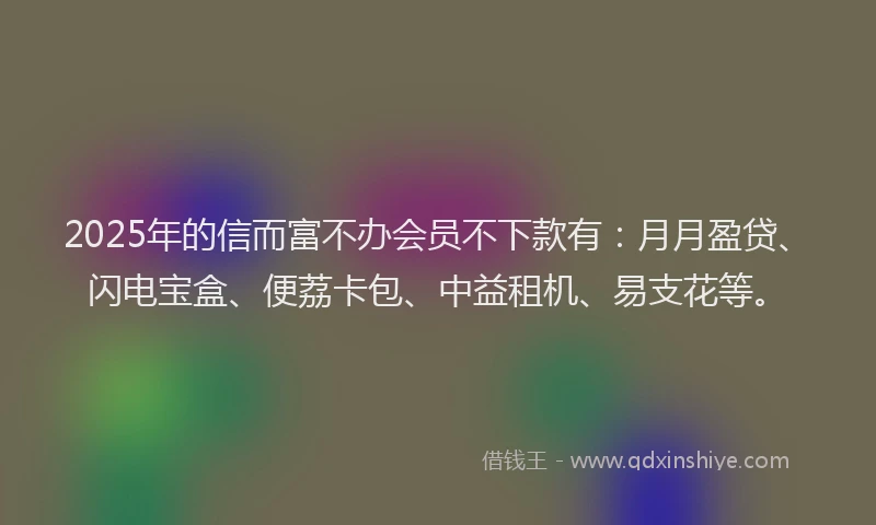 2025年的信而富不办会员不下款有：月月盈贷、闪电宝盒、便荔卡包、中益租机、易支花等。