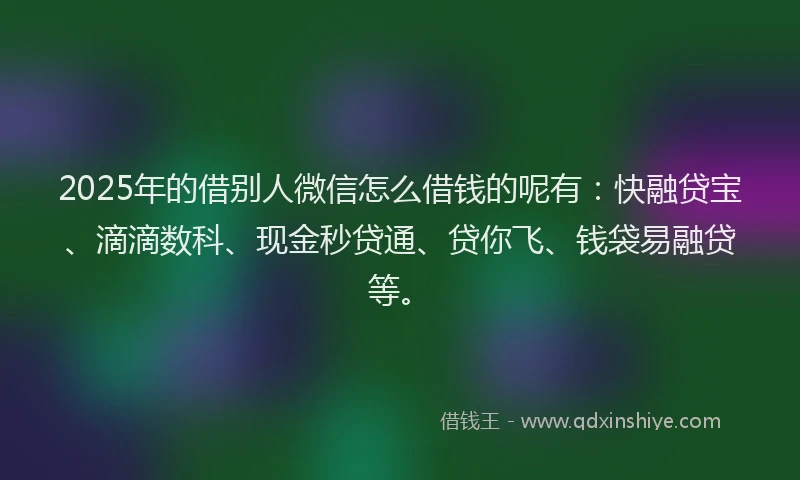 2025年的借别人微信怎么借钱的呢有：快融贷宝、滴滴数科、现金秒贷通、贷你飞、钱袋易融贷等。