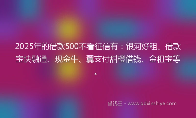 2025年的借款500不看征信有：银河好租、借款宝快融通、现金牛、翼支付甜橙借钱、金租宝等。