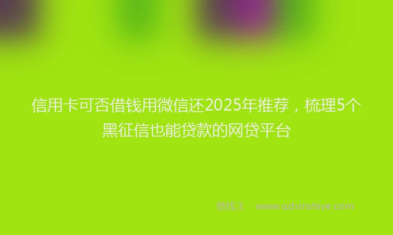 信用卡可否借钱用微信还2025年推荐，梳理5个黑征信也能贷款的网贷平台