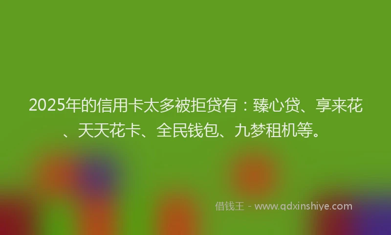 2025年的信用卡太多被拒贷有：臻心贷、享来花、天天花卡、全民钱包、九梦租机等。