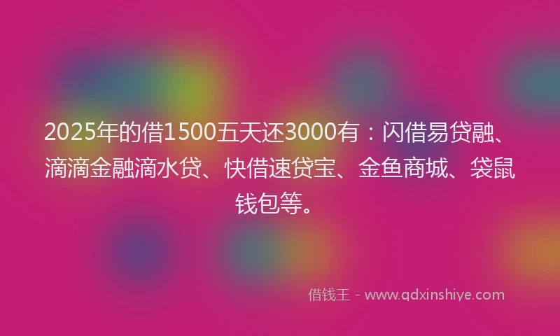2025年的借1500五天还3000有:闪借易贷融、滴滴金融滴水贷、快借速贷宝、金鱼商城、袋鼠钱包等。