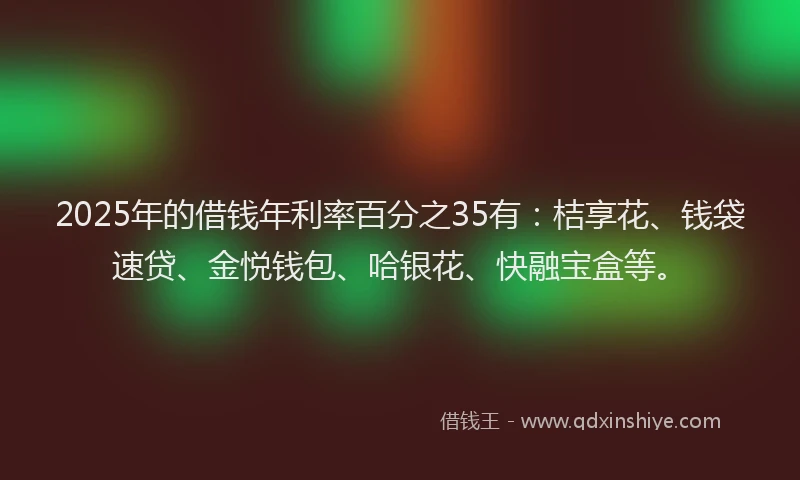 2025年的借钱年利率百分之35有：桔享花、钱袋速贷、金悦钱包、哈银花、快融宝盒等。