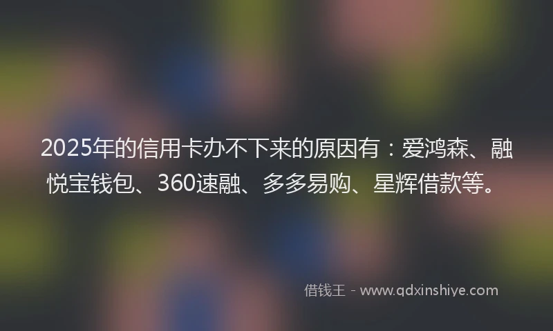 2025年的信用卡办不下来的原因有：爱鸿森、融悦宝钱包、360速融、多多易购、星辉借款等。