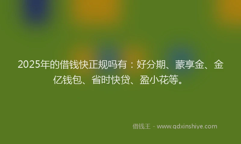 2025年的借钱快正规吗有：好分期、蒙享金、金亿钱包、省时快贷、盈小花等。