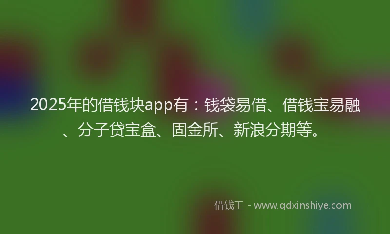 2025年的借钱块app有：钱袋易借、借钱宝易融、分子贷宝盒、固金所、新浪分期等。