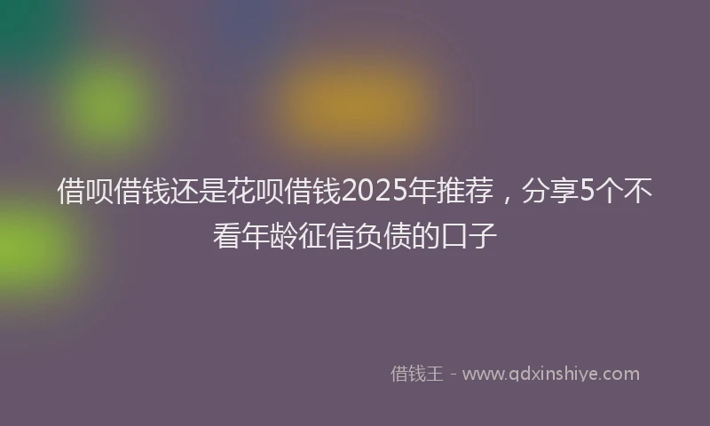 借呗借钱还是花呗借钱2025年推荐，分享5个不看年龄征信负债的口子