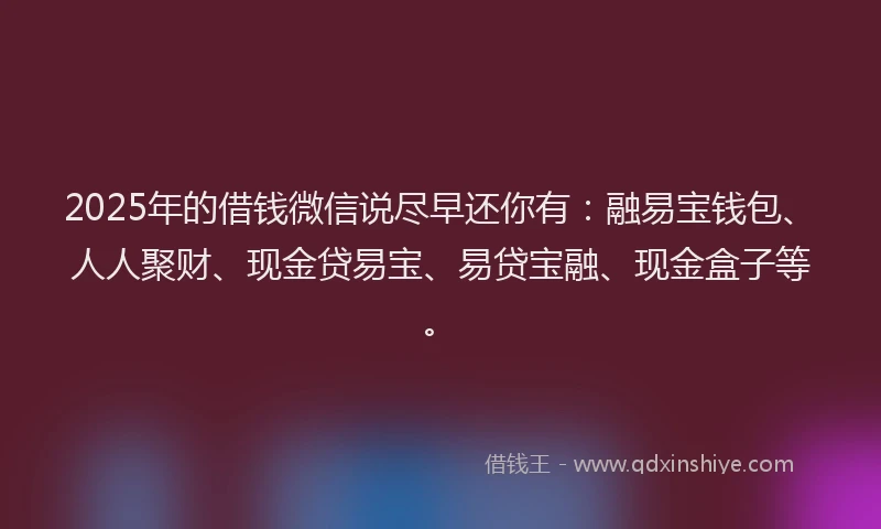 2025年的借钱微信说尽早还你有：融易宝钱包、人人聚财、现金贷易宝、易贷宝融、现金盒子等。