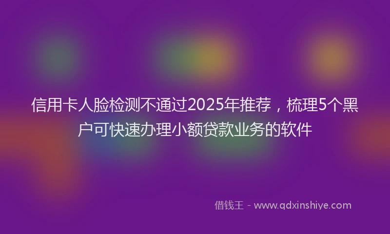 信用卡人脸检测不通过2025年推荐，梳理5个黑户可快速办理小额贷款业务的软件