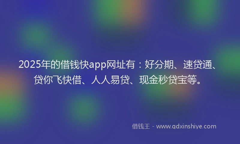 2025年的借钱快app网址有：好分期、速贷通、贷你飞快借、人人易贷、现金秒贷宝等。