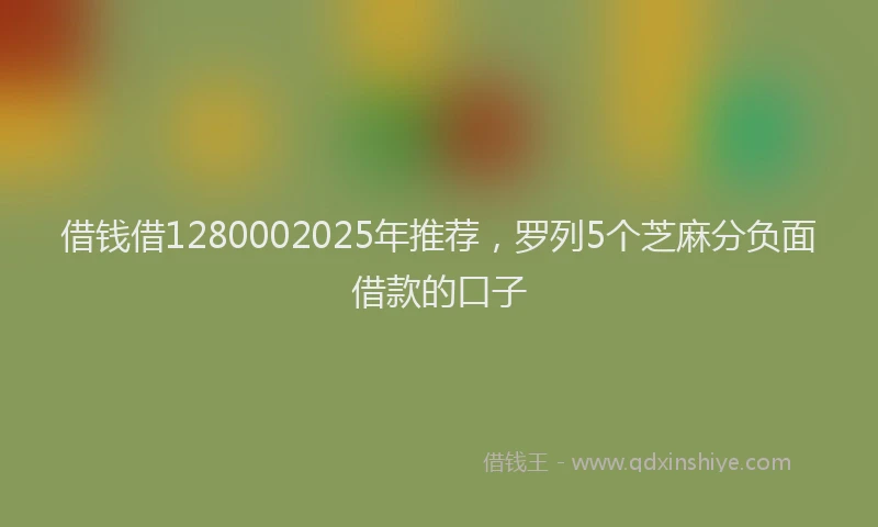 借钱借1280002025年推荐，罗列5个芝麻分负面借款的口子