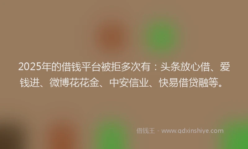 2025年的借钱平台被拒多次有：头条放心借、爱钱进、微博花花金、中安信业、快易借贷融等。