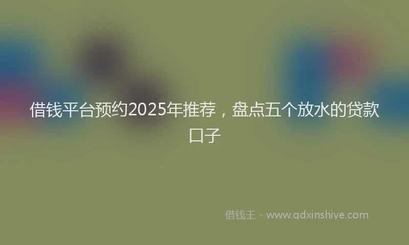 借钱平台预约2025年推荐，盘点五个放水的贷款口子