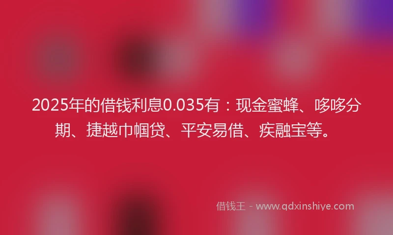 2025年的借钱利息0.035有：现金蜜蜂、哆哆分期、捷越巾帼贷、平安易借、疾融宝等。