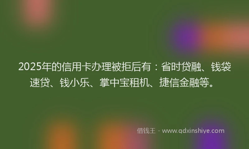 2025年的信用卡办理被拒后有：省时贷融、钱袋速贷、钱小乐、掌中宝租机、捷信金融等。