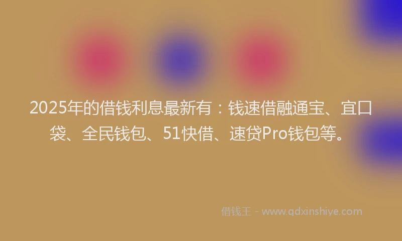 2025年的借钱利息最新有：钱速借融通宝、宜口袋、全民钱包、51快借、速贷Pro钱包等。