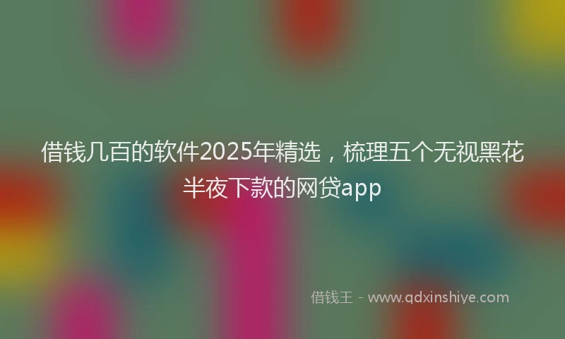 借钱几百的软件2025年精选，梳理五个无视黑花半夜下款的网贷app
