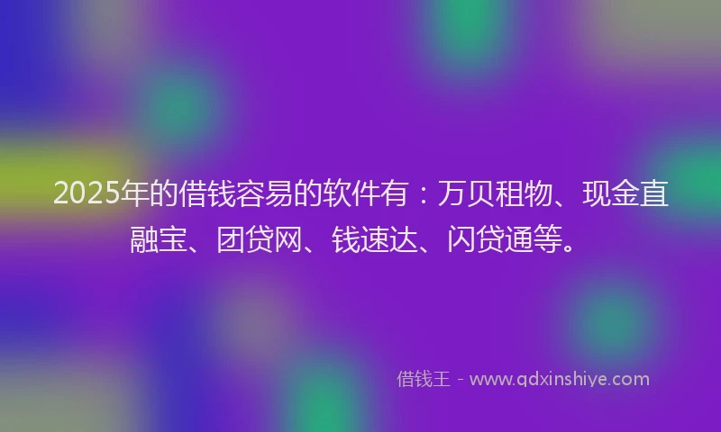 2025年的借钱容易的软件有：万贝租物、现金直融宝、团贷网、钱速达、闪贷通等。