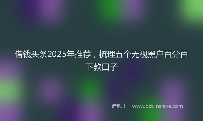 借钱头条2025年推荐，梳理五个无视黑户百分百下款口子
