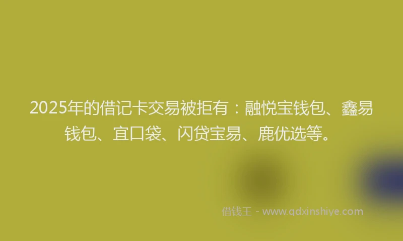 2025年的借记卡交易被拒有:融悦宝钱包、鑫易钱包、宜口袋、闪贷宝易、鹿优选等。