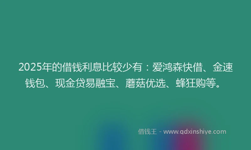 2025年的借钱利息比较少有:爱鸿森快借、金速钱包、现金贷易融宝、蘑菇优选、蜂狂购等。