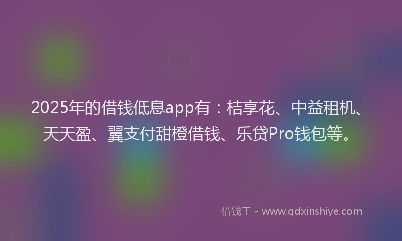 2025年的借钱低息app有：桔享花、中益租机、天天盈、翼支付甜橙借钱、乐贷Pro钱包等。