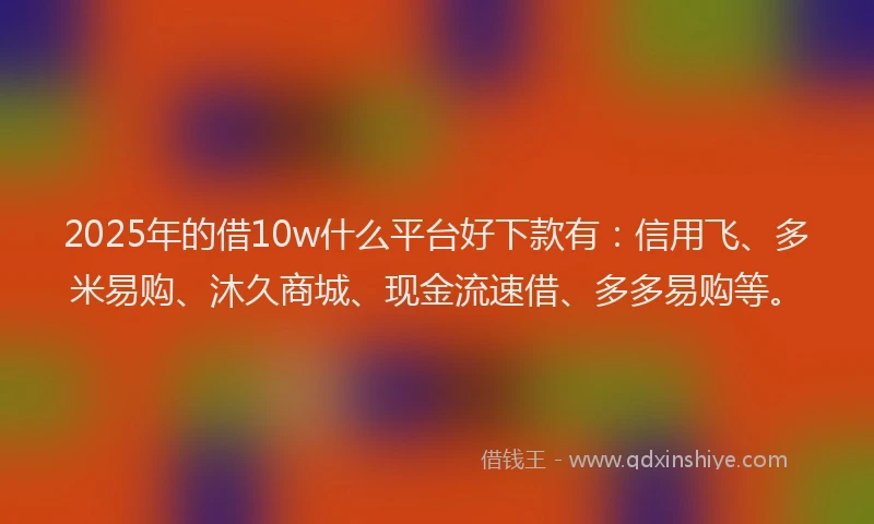 2025年的借10w什么平台好下款有：信用飞、多米易购、沐久商城、现金流速借、多多易购等。