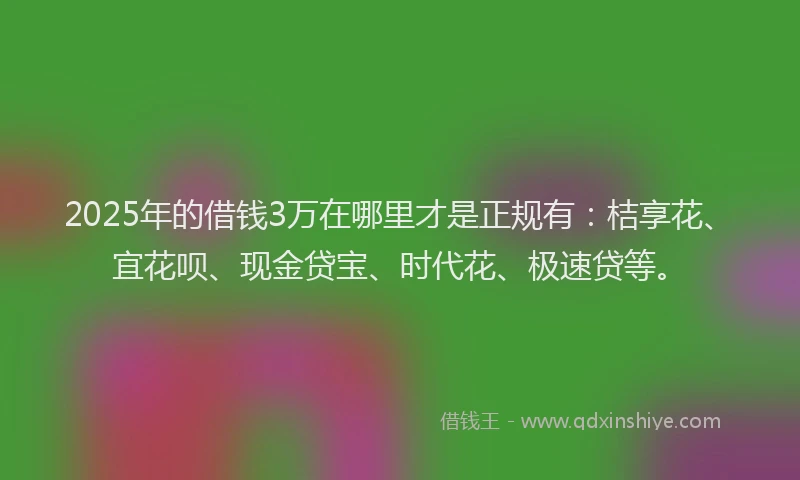 2025年的借钱3万在哪里才是正规有：桔享花、宜花呗、现金贷宝、时代花、极速贷等。