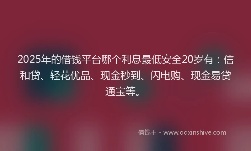 2025年的借钱平台哪个利息最低安全20岁有：信和贷、轻花优品、现金秒到、闪电购、现金易贷通宝等。