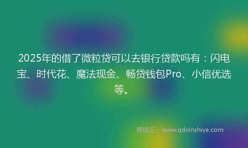 2025年的借了微粒贷可以去银行贷款吗有：闪电宝、时代花、魔法现金、畅贷钱包Pro、小信优选等。
