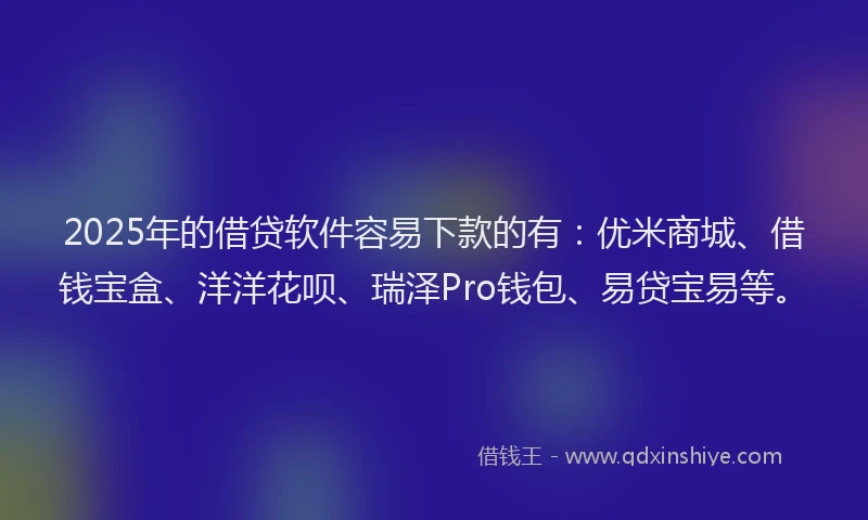2025年的借贷软件容易下款的有：优米商城、借钱宝盒、洋洋花呗、瑞泽Pro钱包、易贷宝易等。