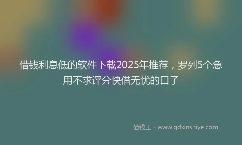 借钱利息低的软件下载2025年推荐，罗列5个急用不求评分快借无忧的口子
