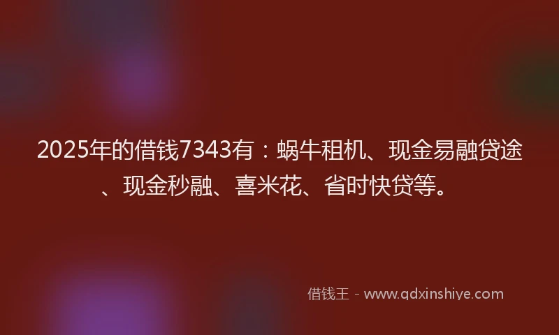 2025年的借钱7343有：蜗牛租机、现金易融贷途、现金秒融、喜米花、省时快贷等。
