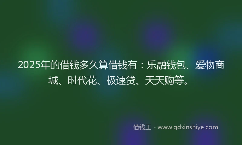 2025年的借钱多久算借钱有：乐融钱包、爱物商城、时代花、极速贷、天天购等。